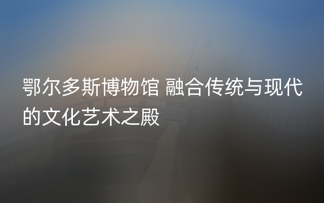 鄂尔多斯博物馆 融合传统与现代的文化艺术之殿