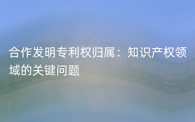 合作发明专利权归属：知识产权领域的关键问题