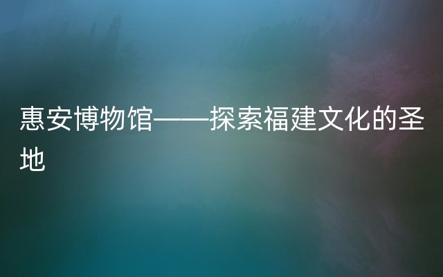 惠安博物馆——探索福建文化的圣地