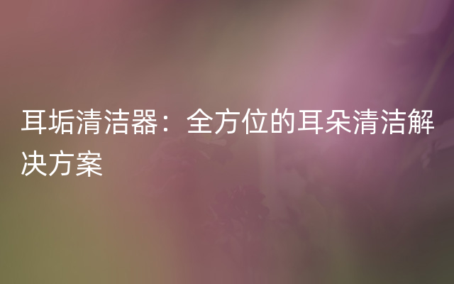 耳垢清洁器：全方位的耳朵清洁解决方案