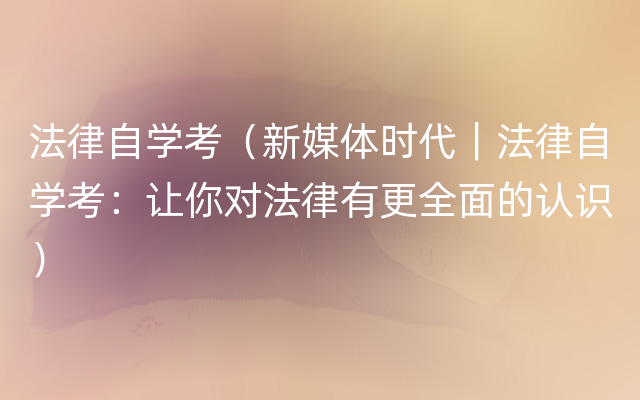 法律自学考（新媒体时代｜法律自学考：让你对法律有更全面的认识）