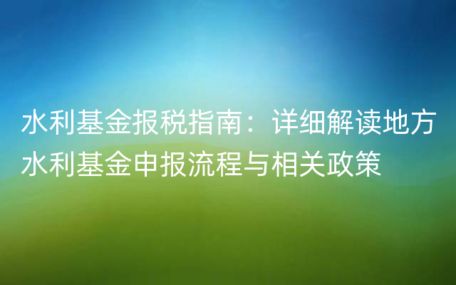 水利基金报税指南：详细解读地方水利基金申报流程与相关政策