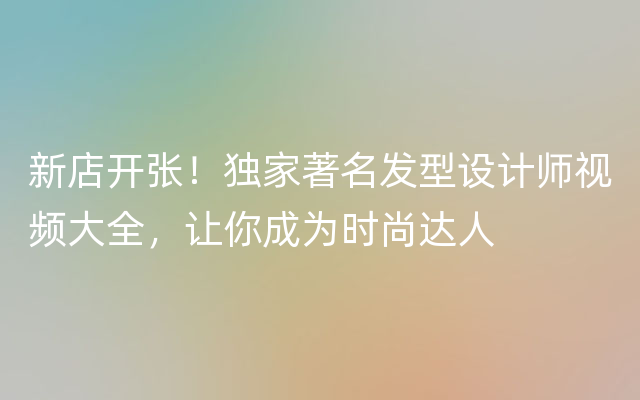 新店开张！独家著名发型设计师视频大全，让你成为时尚达人