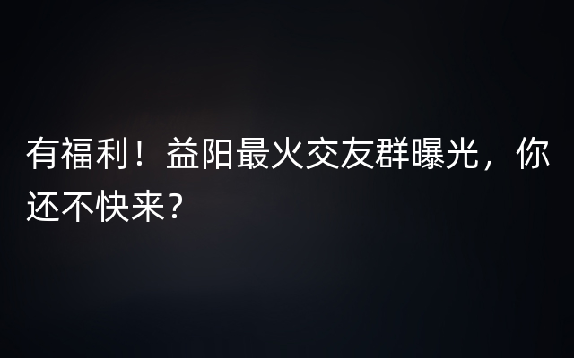 有福利！益阳最火交友群曝光，你还不快来？