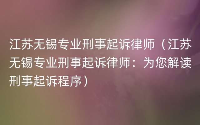 江苏无锡专业刑事起诉律师（江苏无锡专业刑事起诉律师：为您解读刑事起诉程序）