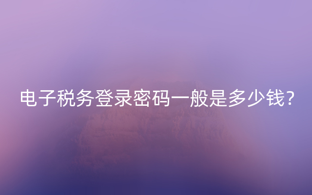 电子税务登录密码一般是多少钱？