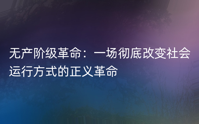 无产阶级革命：一场彻底改变社会运行方式的正义革命