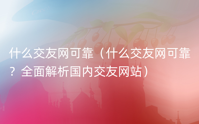 什么交友网可靠（什么交友网可靠？全面解析国内交友网站）