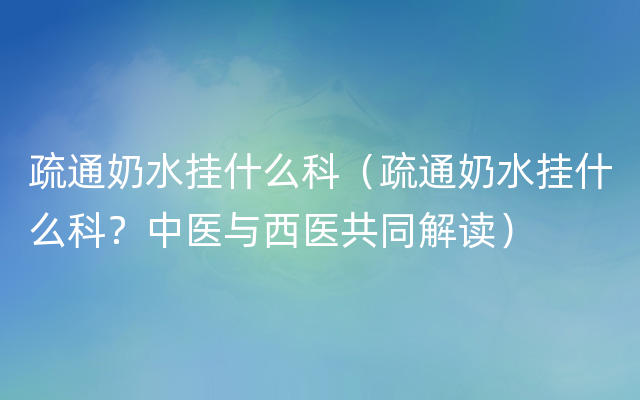 疏通奶水挂什么科（疏通奶水挂什么科？中医与西医共同解读）