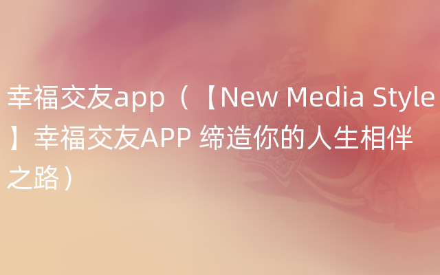 幸福交友app（【New Media Style】幸福交友APP 缔造你的人生相伴之路）