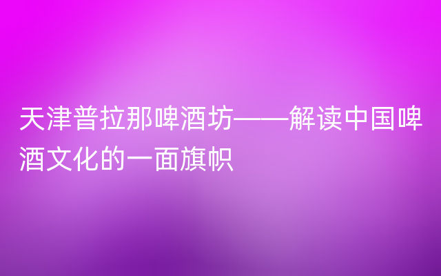 天津普拉那啤酒坊——解读中国啤酒文化的一面旗帜