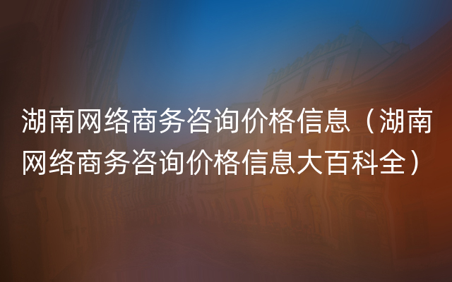 湖南网络商务咨询价格信息（湖南网络商务咨询价格信息大百科全）