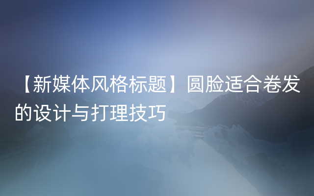 【新媒体风格标题】圆脸适合卷发的设计与打理技巧