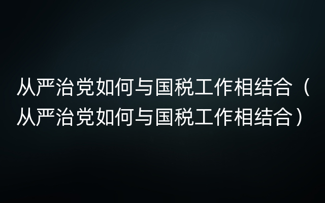 从严治党如何与国税工作相结合（从严治党如何与国税工作相结合）