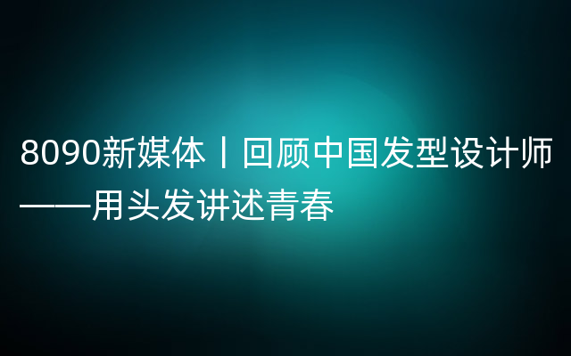 8090新媒体丨回顾中国发型设计师——用头发讲述青春