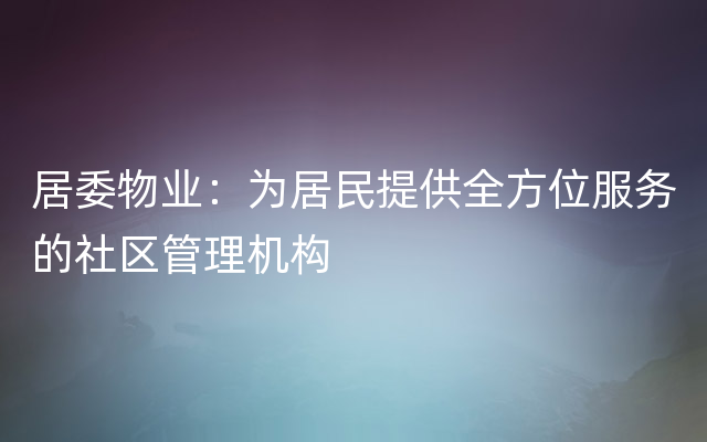 居委物业：为居民提供全方位服务的社区管理机构