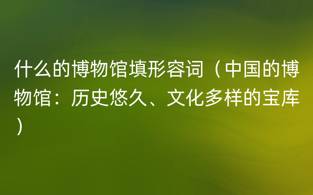 什么的博物馆填形容词（中国的博物馆：历史悠久、文化多样的宝库）