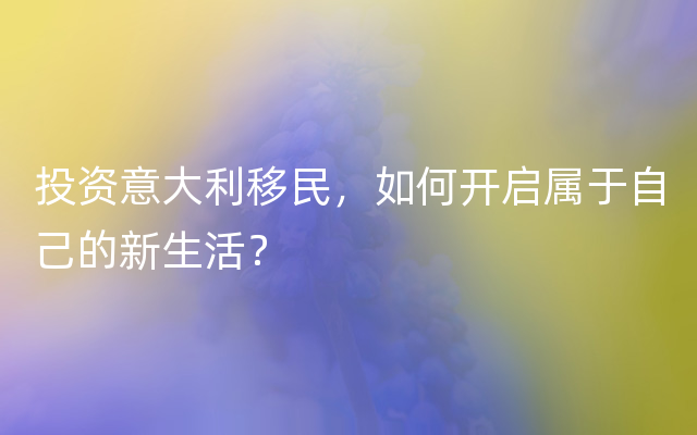 投资意大利移民，如何开启属于自己的新生活？