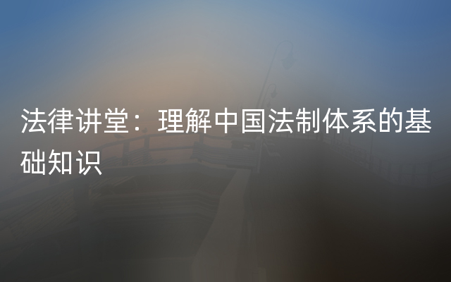 法律讲堂：理解中国法制体系的基础知识