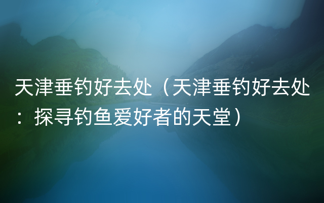 天津垂钓好去处（天津垂钓好去处：探寻钓鱼爱好者的天堂）