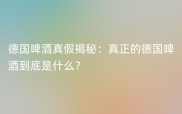 德国啤酒真假揭秘：真正的德国啤酒到底是什么？