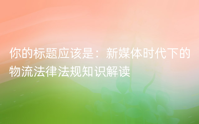 你的标题应该是：新媒体时代下的物流法律法规知识解读