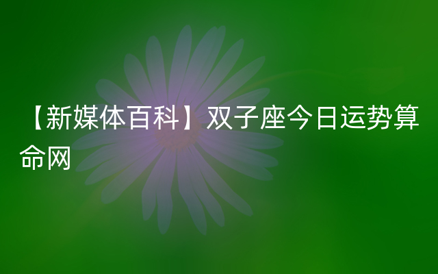 【新媒体百科】双子座今日运势算命网