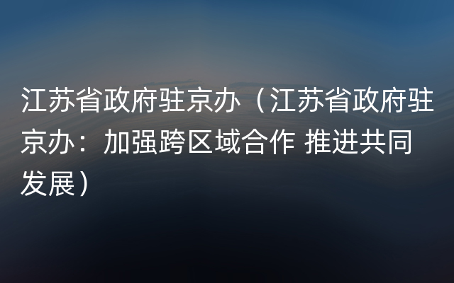 江苏省政府驻京办（江苏省政府驻京办：加强跨区域合作 推进共同发展）