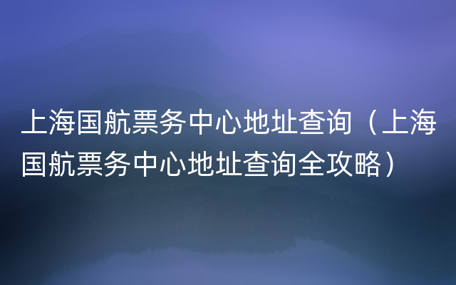 上海国航票务中心地址查询（上海国航票务中心地址查询全攻略）