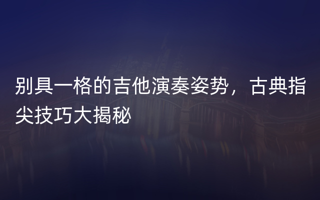 别具一格的吉他演奏姿势，古典指尖技巧大揭秘