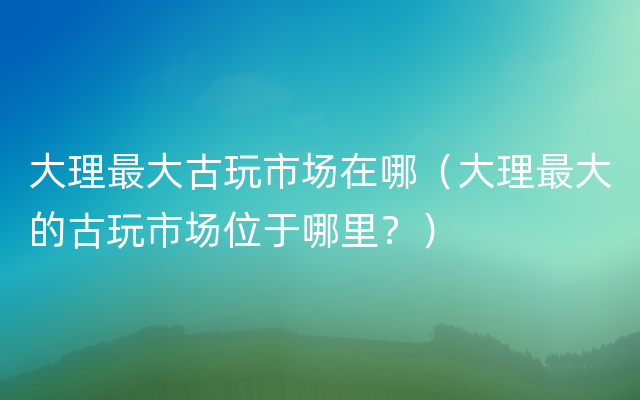 大理最大古玩市场在哪（大理最大的古玩市场位于哪里？）