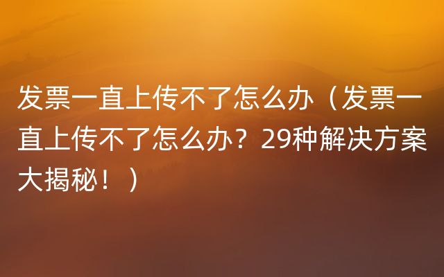 发票一直上传不了怎么办（发票一直上传不了怎么办？29种解决方案大揭秘！）