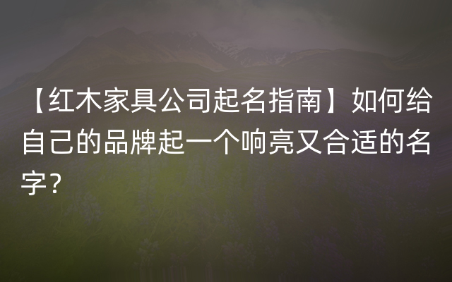 【红木家具公司起名指南】如何给自己的品牌起一个响亮又合适的名字？