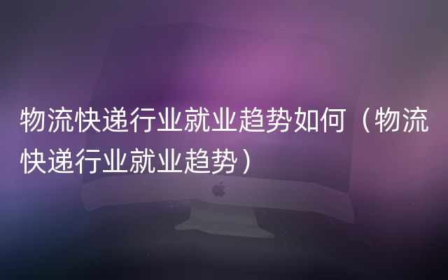 物流快递行业就业趋势如何（物流快递行业就业趋势）