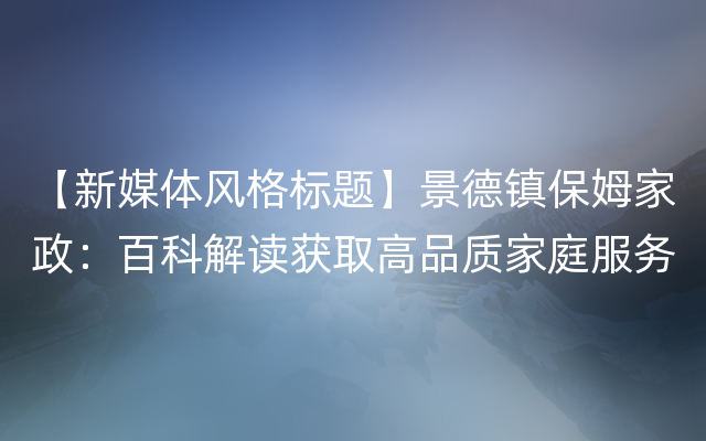 【新媒体风格标题】景德镇保姆家政：百科解读获取高品质家庭服务