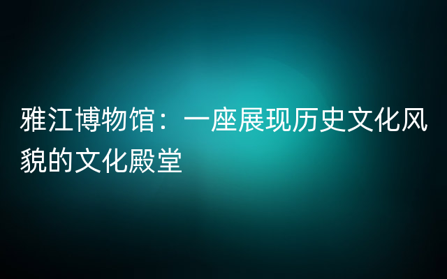 雅江博物馆：一座展现历史文化风貌的文化殿堂