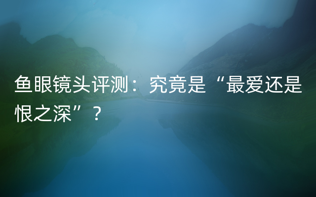 鱼眼镜头评测：究竟是“最爱还是恨之深”？