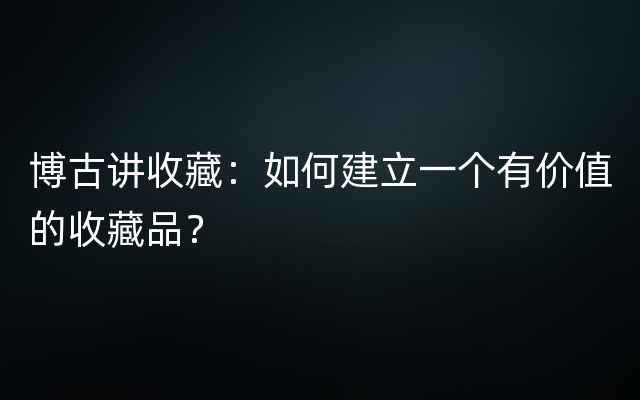 博古讲收藏：如何建立一个有价值的收藏品？