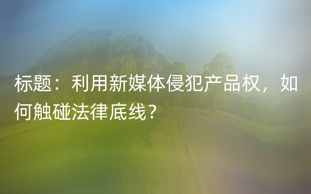 标题：利用新媒体侵犯产品权，如何触碰法律底线？