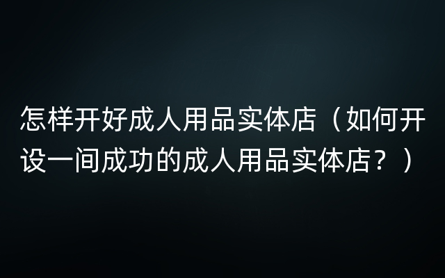 怎样开好成人用品实体店（如何开设一间成功的成人