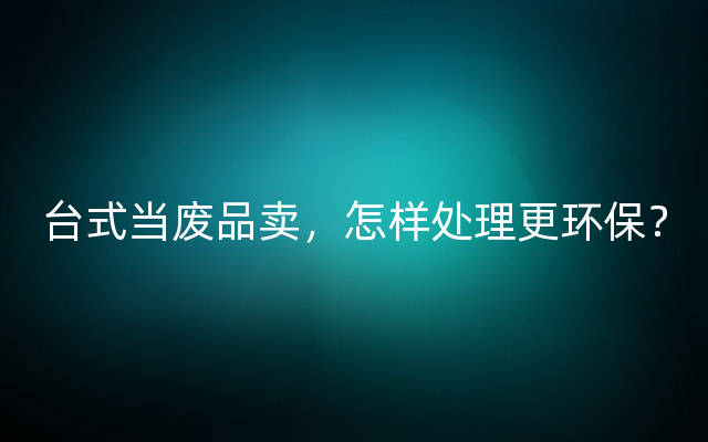 台式当废品卖，怎样处理更环保？