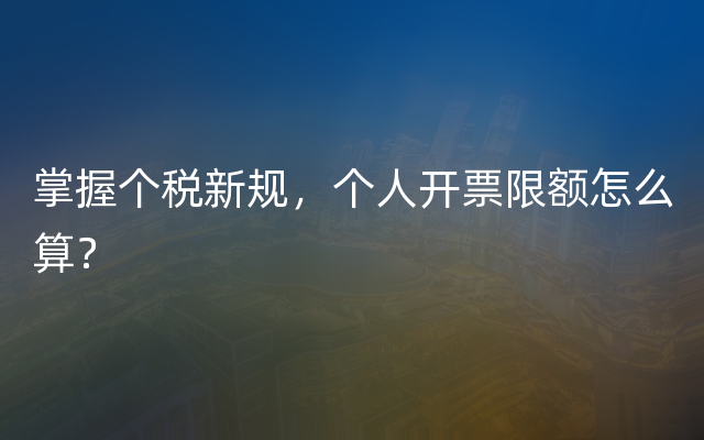 掌握个税新规，个人开票限额怎么算？