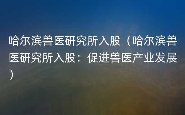 哈尔滨兽医研究所入股（哈尔滨兽医研究所入股：促