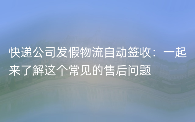 快递公司发假物流自动签收：一起来了解这个常见的售后问题