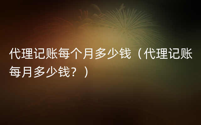 代理记账每个月多少钱（代理记账每月多少钱？）