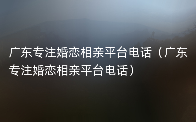 广东专注婚恋相亲平台电话（广东专注婚恋相亲平台电话）