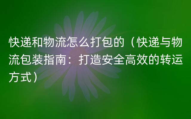 快递和物流怎么打包的（快递与物流包装指南：打造安全高效的转运方式）