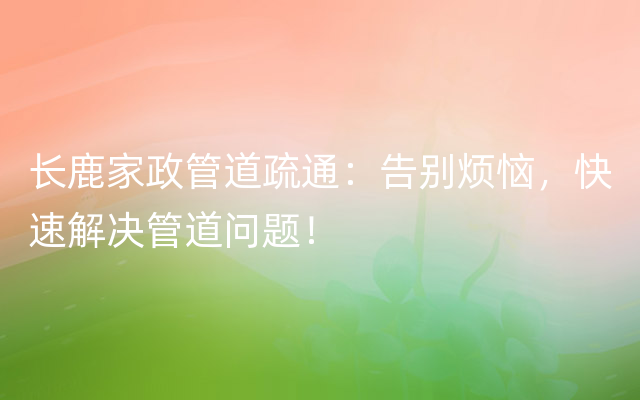 长鹿家政管道疏通：告别烦恼，快速解决管道问题！