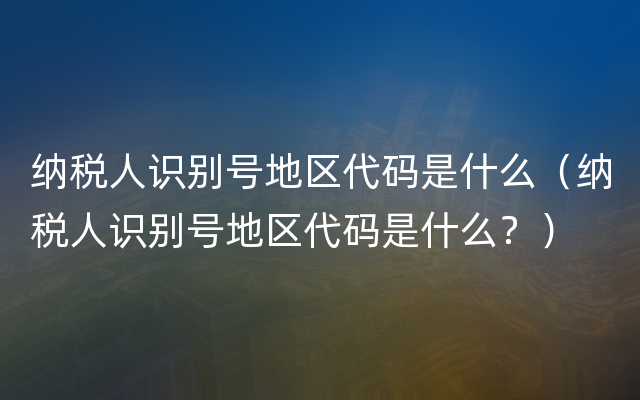 纳税人识别号地区代码是什么（纳税人识别号地区代码是什么？）