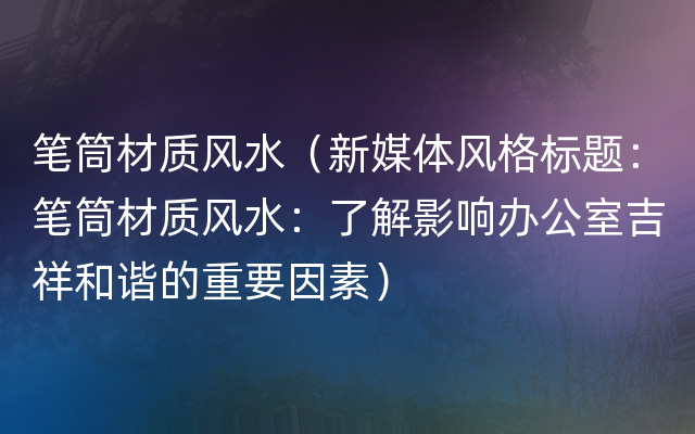 笔筒材质风水（新媒体风格标题：笔筒材质风水：了解影响办公室吉祥和谐的重要因素）